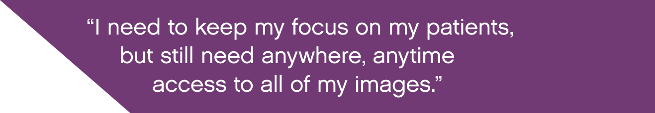  I need to keep my focus on my patients, but still need anywhere, anytime access to all of my images  