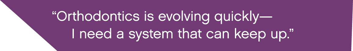  Orthodontics is evolving quickly— I need a system that can keep up  