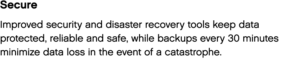 Secure Improved security and disaster recovery tools keep data protected, reliable and safe, while backups every 30 m   
